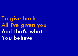 To give back
All I've given you

And that's what

You believe