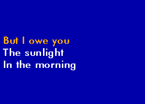 But I owe you
The sunlight

In the morning