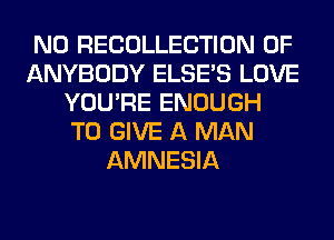 N0 RECOLLECTION 0F
ANYBODY ELSE'S LOVE
YOU'RE ENOUGH
TO GIVE A MAN
AMNESIA