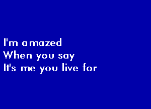 I'm a mazed

When you say
It's me you live for