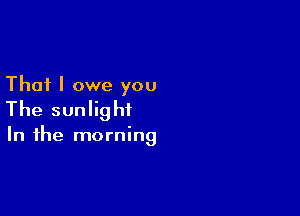 That I owe you

The sunlight

In the morning