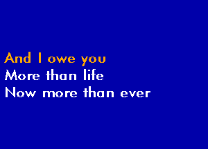 And I owe you

More than life
Now more than ever