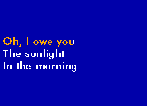 Oh, I owe you
The sunlight

In the morning