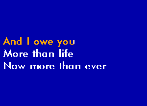 And I owe you

More than life
Now more than ever