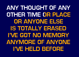 ANY THOUGHT OF ANY
OTHER TIME 0R PLACE
0R ANYONE ELSE
IS TOTALLY ERASED
I'VE GOT N0 MEMORY
ANYMORE 0F ANYONE
I'VE HELD BEFORE