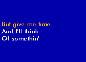 But give me time

And I'll think

Of somethin'