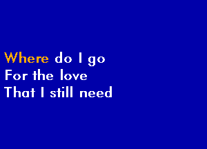 Where do I go

For the love

That I still need