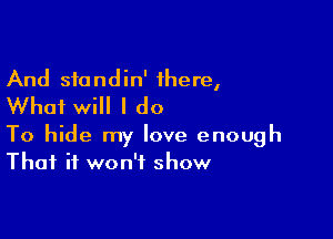 And sfondin' there,
Whai will I do

To hide my love enough
That it won't show