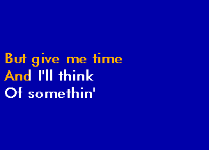 But give me time

And I'll think

Of somethin'