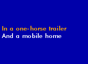 In a one- horse trailer

And a mobile home