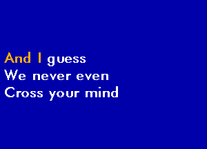 And I g uess

We never even
Cross your mind