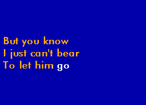 But you know

I just can't bear
To let him go