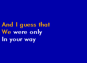 And I guess that

We were only
In your way