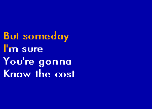 But someday
I'm sure

You're gonna
Know the cost