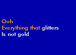Ooh

Everything that glitters
Is not gold