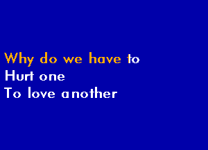 Why do we have to

Hurt one
To love another