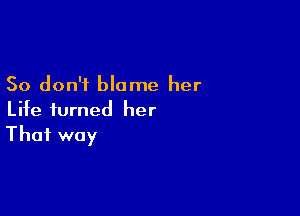 So don't blame her

Life turned her
That way