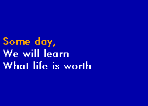 Some day,

We will learn
What life is worth