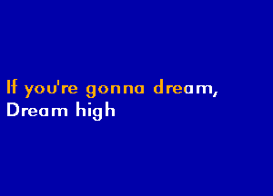 If you're gonna dream,

Dream high