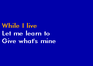 While I live

Let me learn to
Give what's mine