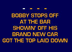 BOBBY STOPS OFF
AT THE BAR
SHOUVIM OFF HIS
BRAND NEW CAR
GOT THE TOP LAID DOWN