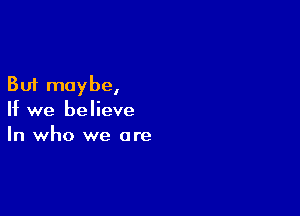 But maybe,

If we believe
In who we are