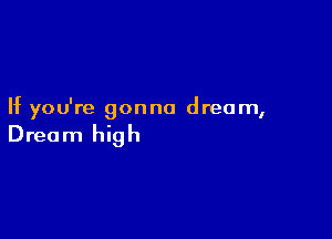 If you're gonna dream,

Dream high
