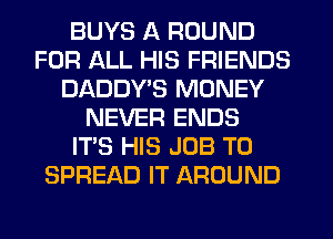 BUYS A ROUND
FOR ALL HIS FRIENDS
DADDYB MONEY
NEVER ENDS
IT'S HIS JOB TO
SPREAD IT AROUND