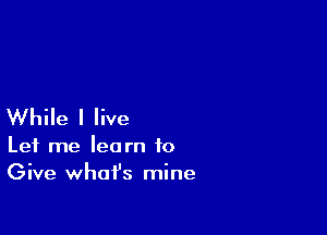 While I live

Let me learn to
Give whafs mine