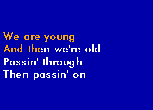 We are young
And then we're old

Passin' through
Then passin' on