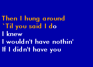 Then I hung around
ITiI you said I do

I knew

I would n't have nofhin'
II I did n't have you