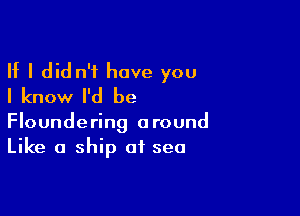 If I did n't have you
I know I'd be

Floundering around
Like a ship of sea