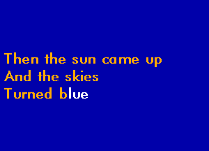 Then the sun came up

And the skies
Turned blue