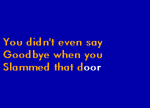 You did n'i even say

Good bye when you
Slammed that door