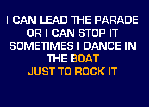 I CAN LEAD THE PARADE
OR I CAN STOP IT
SOMETIMES I DANCE IN
THE BOAT
JUST TO ROCK IT