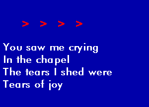 You saw me crying

In the cha pel
The fears I shed were
Tears of ioy