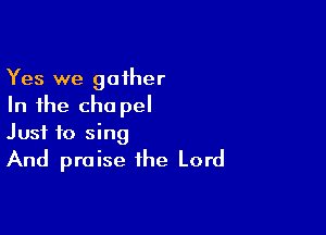 Yes we gather
In the cha pel

Just to sing

And praise the Lord