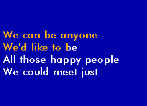 We can be anyone

We'd like to be

All those happy people
We could meet iusf