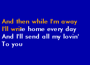 And then while I'm away
I'll write home every day

And I'll send all my lovin'
To you