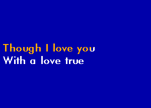 Though I love you

With a love true