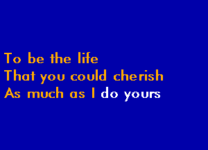 To be the life

That you could che rish
As much as I do yours