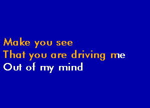 Ma ke you see

That you are driving me
Out of my mind