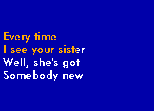 Every time
I see your sister

Well, she's got

Some body new