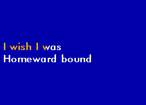 I wish I was

Homewa rd bound