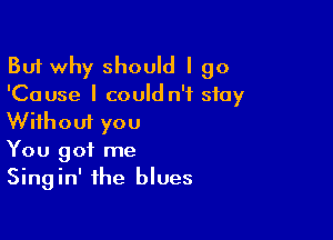 But why should I go
'Cause I could n'f stay

Without you
You got me
Singin' the blues