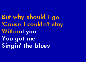 But why should I go
'Cause I could n'f stay

Without you
You got me
Singin' the blues