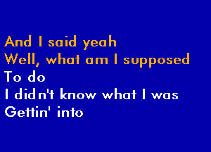 And I said yeah
Well, what am I supposed

To do

I did n't know what I was
GeHin' into