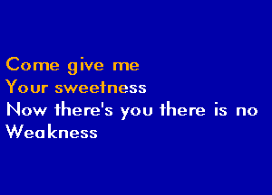 Come give me
Your sweetness

Now there's you there is no
Weakness