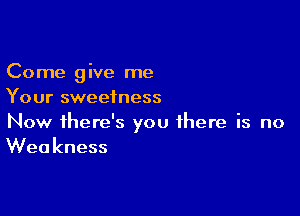 Come give me
Your sweetness

Now there's you there is no
Weakness