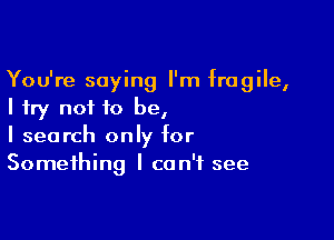 You're saying I'm fragile,
I try not to be,

I search only for
Something I can't see